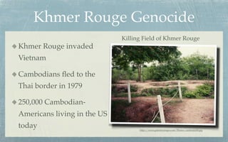 Khmer Rouge Genocide
                             Killing Field of Khmer Rouge
Khmer Rouge invaded
Vietnam

Cambodians ﬂed to the
Thai border in 1979

250,000 Cambodian-
Americans living in the US
today                              http://www.galenfrysinger.com/Photos/cambodia06.jpg
 