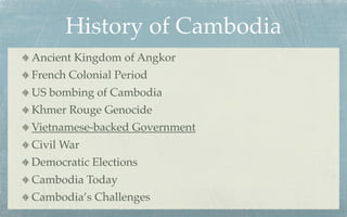 History of Cambodia
Ancient Kingdom of Angkor
French Colonial Period
US bombing of Cambodia
Khmer Rouge Genocide
Vietnamese-backed Government
Civil War
Democratic Elections
Cambodia Today
Cambodia’s Challenges
 