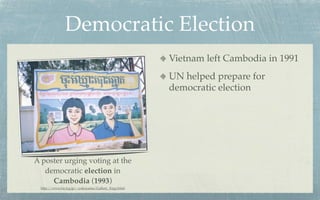 Democratic Election
                                                    Vietnam left Cambodia in 1991
                                                    UN helped prepare for
                                                    democratic election




A poster urging voting at the
   democratic election in
     Cambodia (1993)
 http://www.ba.tyg.jp/~yokoyama/Gallery_Engy.html
 