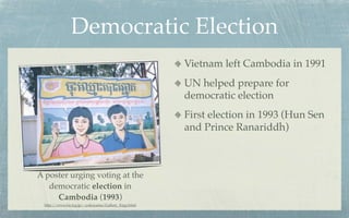 Democratic Election
                                                    Vietnam left Cambodia in 1991
                                                    UN helped prepare for
                                                    democratic election
                                                    First election in 1993 (Hun Sen
                                                    and Prince Ranariddh)



A poster urging voting at the
   democratic election in
     Cambodia (1993)
 http://www.ba.tyg.jp/~yokoyama/Gallery_Engy.html
 