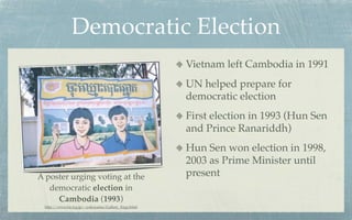 Democratic Election
                                                    Vietnam left Cambodia in 1991
                                                    UN helped prepare for
                                                    democratic election
                                                    First election in 1993 (Hun Sen
                                                    and Prince Ranariddh)
                                                    Hun Sen won election in 1998,
                                                    2003 as Prime Minister until
A poster urging voting at the                       present
   democratic election in
     Cambodia (1993)
 http://www.ba.tyg.jp/~yokoyama/Gallery_Engy.html
 