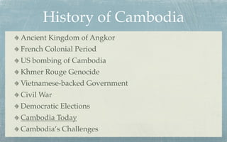 History of Cambodia
Ancient Kingdom of Angkor
French Colonial Period
US bombing of Cambodia
Khmer Rouge Genocide
Vietnamese-backed Government
Civil War
Democratic Elections
Cambodia Today
Cambodia’s Challenges
 