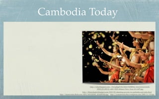 Cambodia Today




                                       http://4.bp.blogspot.com/_76xUgRgjZYM/SeSw7OHR9aI/AAAAAAAALJE/
                                                HfWUZL1IW1E/s400/2009+Khmer+New+Year+01+(AP).jpg
                                http://khmerleader.blogspot.com/2010/09/attacking-poverty-in-cambodia-and-india.html
   http://farm6.static.ﬂickr.com/5093/5453220547_d12a08142a.jpg http://yourmission.ﬁles.wordpress.com/2009/11/125.jpg
 