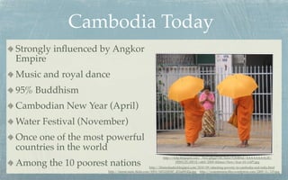 Cambodia Today
Strongly inﬂuenced by Angkor
Empire
Music and royal dance
95% Buddhism
Cambodian New Year (April)
Water Festival (November)
Once one of the most powerful
countries in the world
                                                        http://4.bp.blogspot.com/_76xUgRgjZYM/SeSw7OHR9aI/AAAAAAAALJE/

Among the 10 poorest nations                                     HfWUZL1IW1E/s400/2009+Khmer+New+Year+01+(AP).jpg
                                                 http://khmerleader.blogspot.com/2010/09/attacking-poverty-in-cambodia-and-india.html
                    http://farm6.static.ﬂickr.com/5093/5453220547_d12a08142a.jpg http://yourmission.ﬁles.wordpress.com/2009/11/125.jpg
 