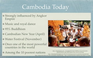 Cambodia Today
Strongly inﬂuenced by Angkor
Empire
Music and royal dance
95% Buddhism
Cambodian New Year (April)
Water Festival (November)
Once one of the most powerful
countries in the world
                                                        http://4.bp.blogspot.com/_76xUgRgjZYM/SeSw7OHR9aI/AAAAAAAALJE/

Among the 10 poorest nations                                     HfWUZL1IW1E/s400/2009+Khmer+New+Year+01+(AP).jpg
                                                 http://khmerleader.blogspot.com/2010/09/attacking-poverty-in-cambodia-and-india.html
                    http://farm6.static.ﬂickr.com/5093/5453220547_d12a08142a.jpg http://yourmission.ﬁles.wordpress.com/2009/11/125.jpg
 