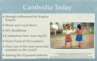 Cambodia Today
Strongly inﬂuenced by Angkor
Empire
Music and royal dance
95% Buddhism
Cambodian New Year (April)
Water Festival (November)
Once one of the most powerful
countries in the world
                                                        http://4.bp.blogspot.com/_76xUgRgjZYM/SeSw7OHR9aI/AAAAAAAALJE/

Among the 10 poorest nations                                     HfWUZL1IW1E/s400/2009+Khmer+New+Year+01+(AP).jpg
                                                 http://khmerleader.blogspot.com/2010/09/attacking-poverty-in-cambodia-and-india.html
                    http://farm6.static.ﬂickr.com/5093/5453220547_d12a08142a.jpg http://yourmission.ﬁles.wordpress.com/2009/11/125.jpg
 