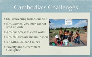 Cambodia’s Challenges
Still recovering from Genocide
50% women, 25% men cannot
read or write
30% has access to clean water
50% children are malnourished
4-6 MILLION land mines
Poverty and Government
Corruption
 
