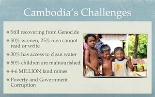 Cambodia’s Challenges
Still recovering from Genocide
50% women, 25% men cannot
read or write
30% has access to clean water
50% children are malnourished
4-6 MILLION land mines
Poverty and Government
Corruption
 
