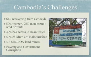 Cambodia’s Challenges
Still recovering from Genocide
50% women, 25% men cannot
read or write
30% has access to clean water
50% children are malnourished
4-6 MILLION land mines
Poverty and Government
Corruption
 