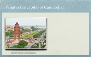 What is the capital of Cambodia?




   http://laoscambodia.com/Phnom-Penh-view.jpg

  http://4.bp.blogspot.com/-f1b_PUjhcY0/Tr0PDRRnA4I/
  AAAAAAAACbI/olP9-KkLY1M/s1600/phnom-penh.jpg
 
