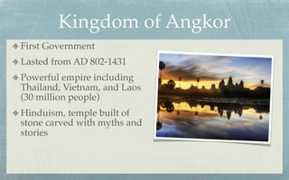 Kingdom of Angkor
First Government
Lasted from AD 802-1431
Powerful empire including
Thailand, Vietnam, and Laos
(30 million people)
Hinduism, temple built of
stone carved with myths and
stories
 