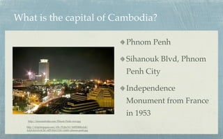 What is the capital of Cambodia?

                                                       Phnom Penh

                                                       Sihanouk Blvd, Phnom
                                                       Penh City

                                                       Independence
                                                       Monument from France
                                                       in 1953
   http://laoscambodia.com/Phnom-Penh-view.jpg

  http://4.bp.blogspot.com/-f1b_PUjhcY0/Tr0PDRRnA4I/
  AAAAAAAACbI/olP9-KkLY1M/s1600/phnom-penh.jpg
 