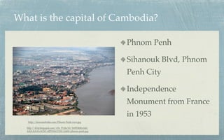 What is the capital of Cambodia?

                                                       Phnom Penh

                                                       Sihanouk Blvd, Phnom
                                                       Penh City

                                                       Independence
                                                       Monument from France
                                                       in 1953
   http://laoscambodia.com/Phnom-Penh-view.jpg

  http://4.bp.blogspot.com/-f1b_PUjhcY0/Tr0PDRRnA4I/
  AAAAAAAACbI/olP9-KkLY1M/s1600/phnom-penh.jpg
 