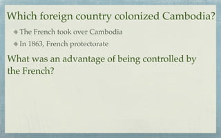 Which foreign country colonized Cambodia?
  The French took over Cambodia
  In 1863, French protectorate

What was an advantage of being controlled by
the French?
 