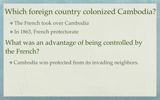Which foreign country colonized Cambodia?
  The French took over Cambodia
  In 1863, French protectorate

What was an advantage of being controlled by
the French?
  Cambodia was protected from its invading neighbors.
 