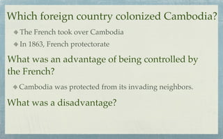 Which foreign country colonized Cambodia?
  The French took over Cambodia
  In 1863, French protectorate

What was an advantage of being controlled by
the French?
  Cambodia was protected from its invading neighbors.

What was a disadvantage?
 