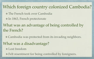 Which foreign country colonized Cambodia?
  The French took over Cambodia
  In 1863, French protectorate

What was an advantage of being controlled by
the French?
  Cambodia was protected from its invading neighbors.

What was a disadvantage?
  Lost freedom
  Felt resentment for being controlled by foreigners.
 