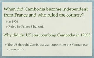 When did Cambodia become independent
from France and who ruled the country?
  in 1954
  Ruled by Prince Sihanouk

Why did the US start bombing Cambodia in 1969?

  The US thought Cambodia was supporting the Vietnamese
  communists
 