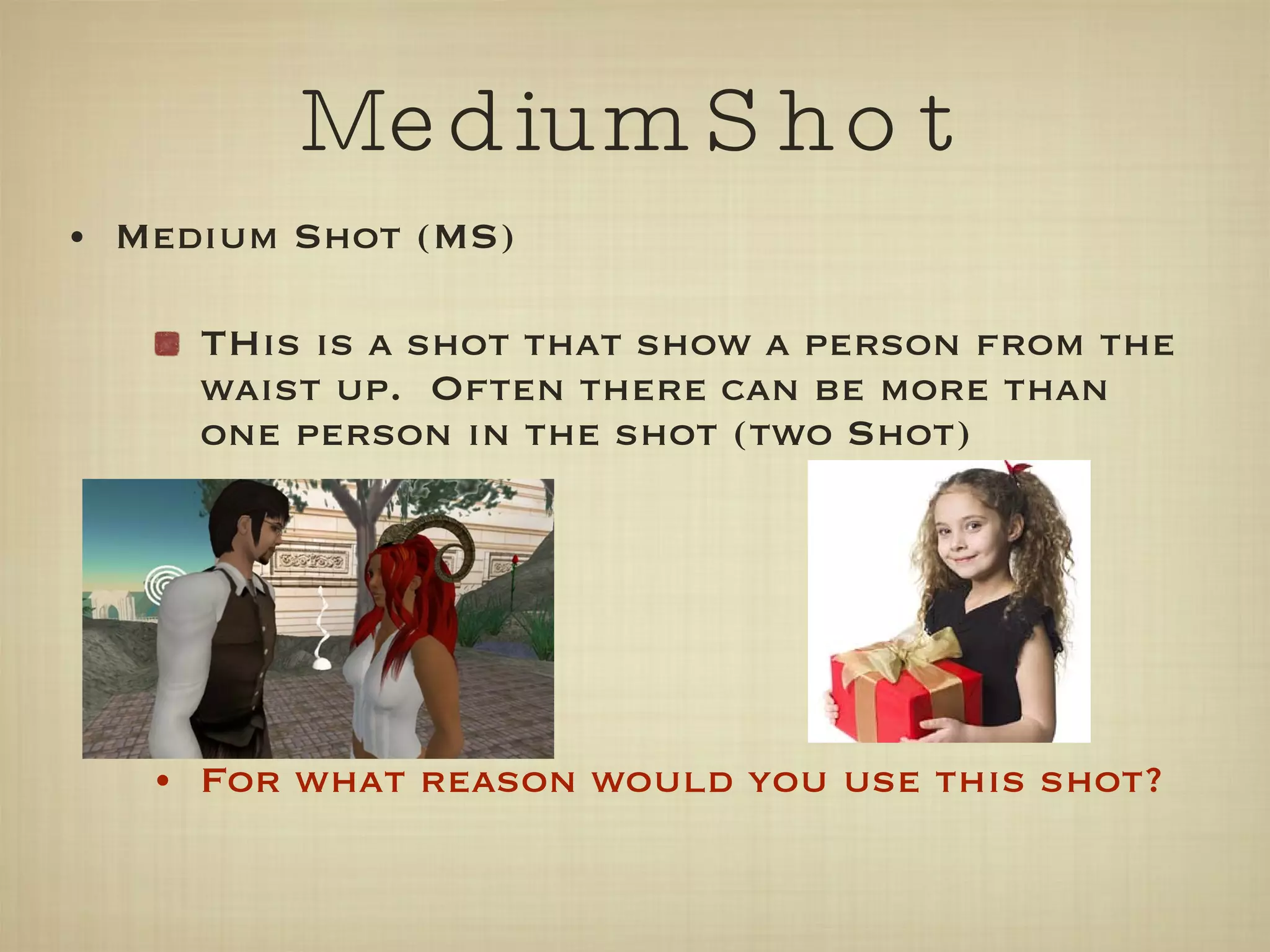 Medium Shot Medium Shot (MS) THis is a shot that show a person from the waist up.  Often there can be more than one person in the shot (two Shot) For what reason would you use this shot? 