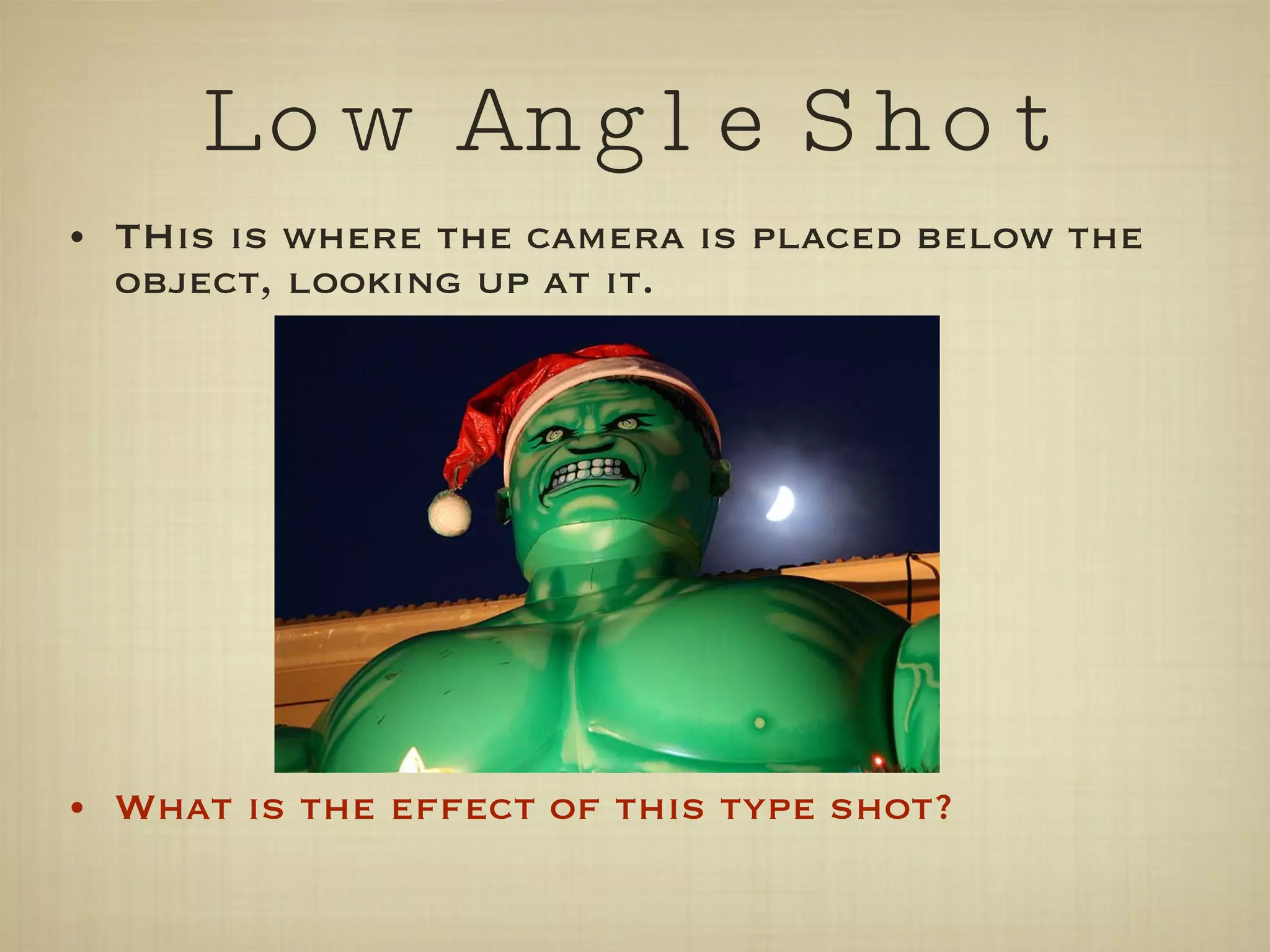 Low Angle Shot THis is where the camera is placed below the object, looking up at it.  What is the effect of this type shot? 