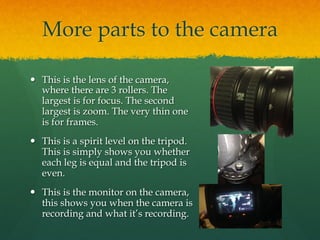 More parts to the camera
—  This is the lens of the camera,
where there are 3 rollers. The
largest is for focus. The second
largest is zoom. The very thin one
is for frames.
—  This is a spirit level on the tripod.
This is simply shows you whether
each leg is equal and the tripod is
even.
—  This is the monitor on the camera,
this shows you when the camera is
recording and what it’s recording.
 