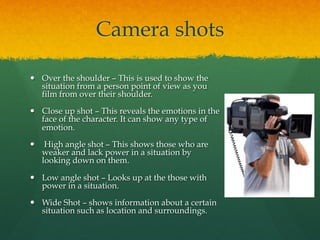 Camera shots
—  Over the shoulder – This is used to show the
situation from a person point of view as you
film from over their shoulder.
—  Close up shot – This reveals the emotions in the
face of the character. It can show any type of
emotion.
—  High angle shot – This shows those who are
weaker and lack power in a situation by
looking down on them.
—  Low angle shot – Looks up at the those with
power in a situation.
—  Wide Shot – shows information about a certain
situation such as location and surroundings.
 