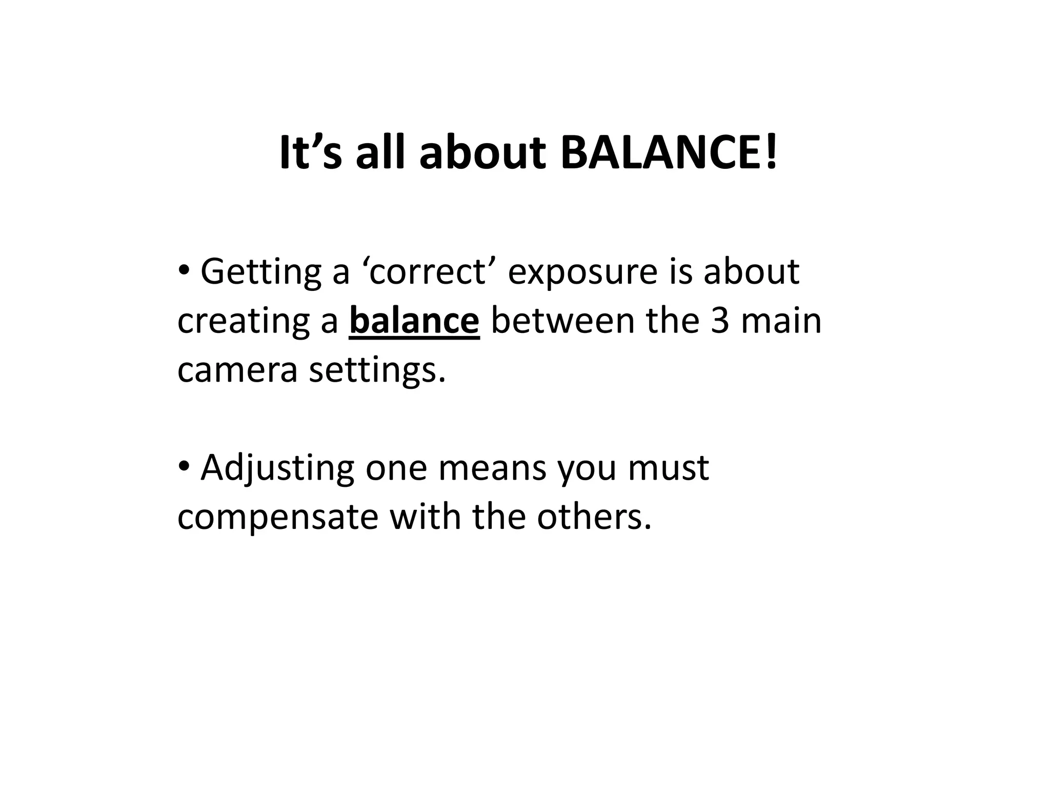 It’s all about BALANCE!
• Getting a ‘correct’ exposure is about
creating a balance between the 3 main
camera settings.
• Adjusting one means you must
compensate with the others.