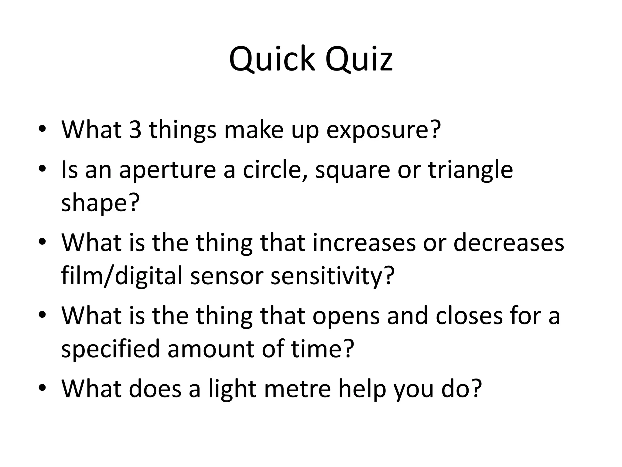 Quick Quiz
• What 3 things make up exposure?
• Is an aperture a circle, square or triangle
shape?
• What is the thing that increases or decreases
film/digital sensor sensitivity?
• What is the thing that opens and closes for a
specified amount of time?
• What does a light metre help you do?