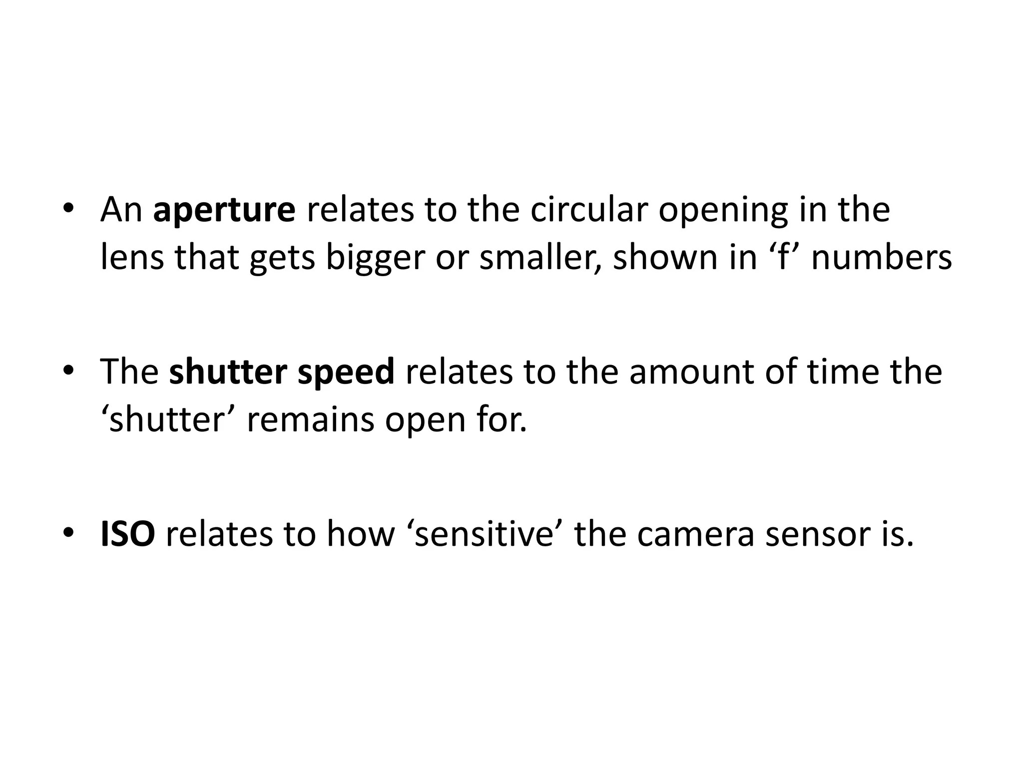 • An aperture relates to the circular opening in the
lens that gets bigger or smaller, shown in ‘f’ numbers
• The shutter speed relates to the amount of time the
‘shutter’ remains open for.
• ISO relates to how ‘sensitive’ the camera sensor is.