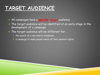 TARGET AUDIENCE 
 All campaigns have a specific target audience 
 The target audience will be identified at an early stage in the 
development of a campaign 
 The target audience will be different for: 
 the launch of a new mobile telephone 
 a campaign to make people aware of their pension rights 
 