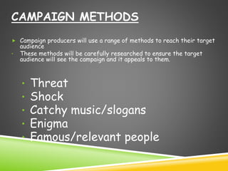 CAMPAIGN METHODS 
 Campaign producers will use a range of methods to reach their target 
audience 
• These methods will be carefully researched to ensure the target 
audience will see the campaign and it appeals to them. 
• Threat 
• Shock 
• Catchy music/slogans 
• Enigma 
• Famous/relevant people 
 