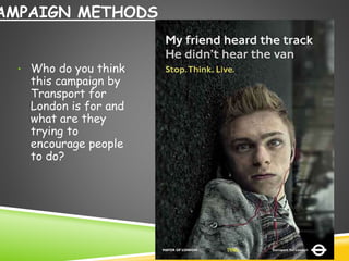 CAMPAIGN METHODS 
• Who do you think 
this campaign by 
Transport for 
London is for and 
what are they 
trying to 
encourage people 
to do? 
 