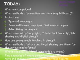 TODAY: 
BLOG YOUR 
WORK! 
1. What are campaigns? 
2. What methods of promotion are there (e.g. billboard)? 
3. Brainstorm. 
a) Types of campaigns. 
b) Some well known campaigns. Find some examples 
c) Advertising techniques. 
4. What is meant by ‘copyright’, ‘Intellectual Property’, ‘file 
sharing’ and digital piracy? 
5. How are young people involved in piracy? 
6. What methods of piracy and illegal sharing are there for 
the various media forms? 
7. Why is file sharing/illegal downloads etc wrong? 
8. Find examples of where piracy/copyright have been in the 
news and analyse what is learnt from these reports 
