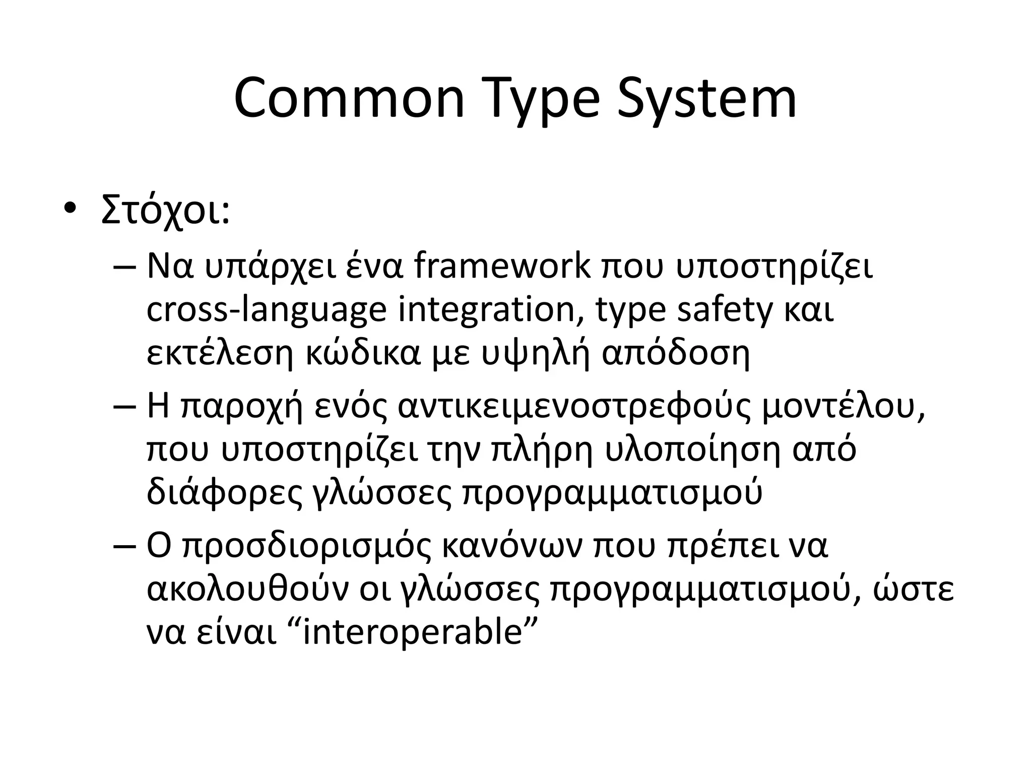 Common Type System
• Στόχοι:
– Να υπάρχει ένα framework που υποστηρίζει
cross-language integration, type safety και
εκτέλεση κώδικα με υψηλή απόδοση
– Η παροχή ενός αντικειμενοστρεφούς μοντέλου,
που υποστηρίζει την πλήρη υλοποίηση από
διάφορες γλώσσες προγραμματισμού
– Ο προσδιορισμός κανόνων που πρέπει να
ακολουθούν οι γλώσσες προγραμματισμού, ώστε
να είναι “interoperable”
 