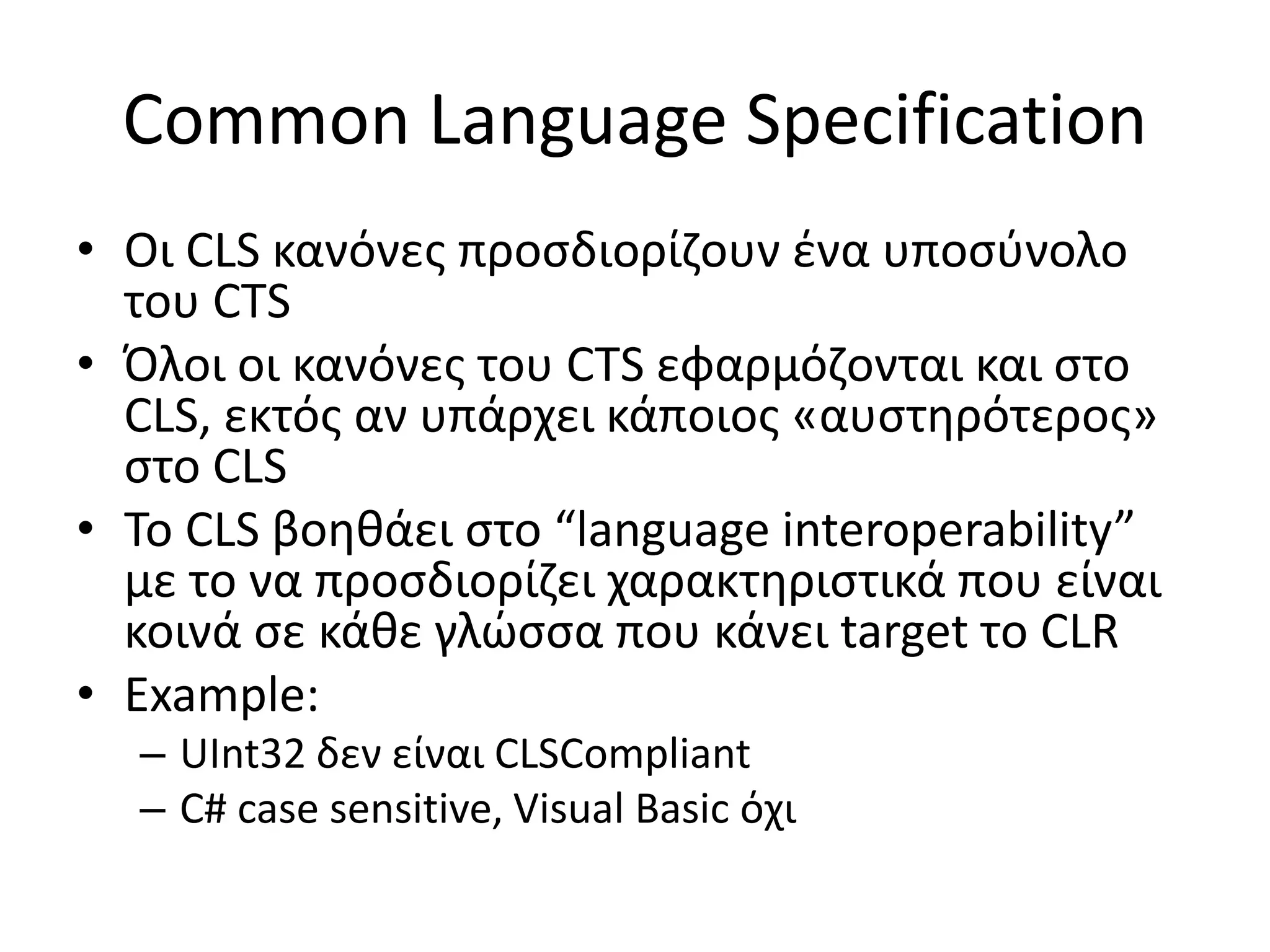 Common Language Specification
• Οι CLS κανόνες προσδιορίζουν ένα υποσύνολο
του CTS
• Όλοι οι κανόνες του CTS εφαρμόζονται και στο
CLS, εκτός αν υπάρχει κάποιος «αυστηρότερος»
στο CLS
• Το CLS βοηθάει στο “language interoperability”
με το να προσδιορίζει χαρακτηριστικά που είναι
κοινά σε κάθε γλώσσα που κάνει target το CLR
• Example:
– UInt32 δεν είναι CLSCompliant
– C# case sensitive, Visual Basic όχι
 