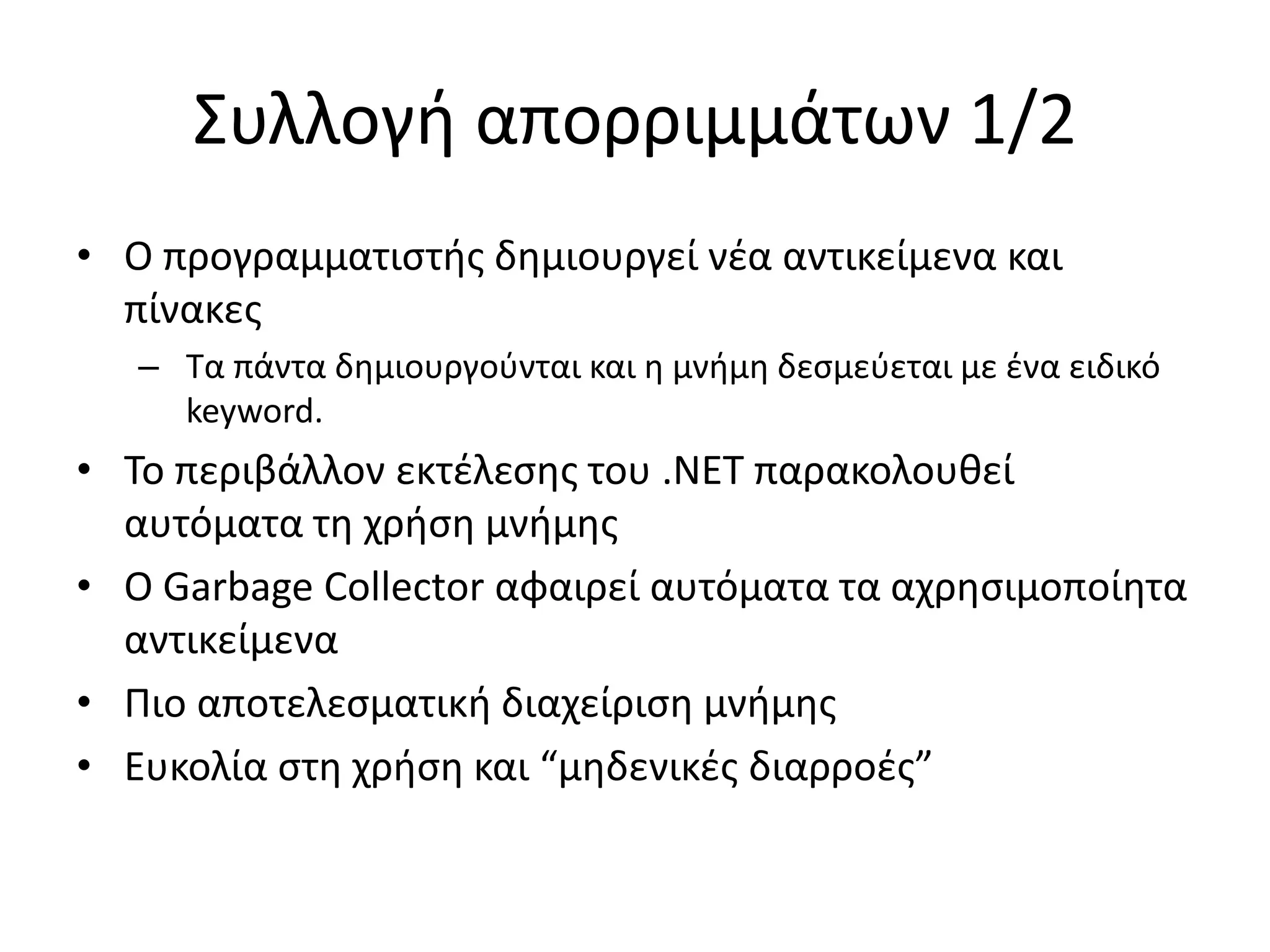 Συλλογή απορριμμάτων 1/2
• Ο προγραμματιστής δημιουργεί νέα αντικείμενα και
πίνακες
– Τα πάντα δημιουργούνται και η μνήμη δεσμεύεται με ένα ειδικό
keyword.
• Το περιβάλλον εκτέλεσης του .NET παρακολουθεί
αυτόματα τη χρήση μνήμης
• Ο Garbage Collector αφαιρεί αυτόματα τα αχρησιμοποίητα
αντικείμενα
• Πιο αποτελεσματική διαχείριση μνήμης
• Ευκολία στη χρήση και “μηδενικές διαρροές”
 