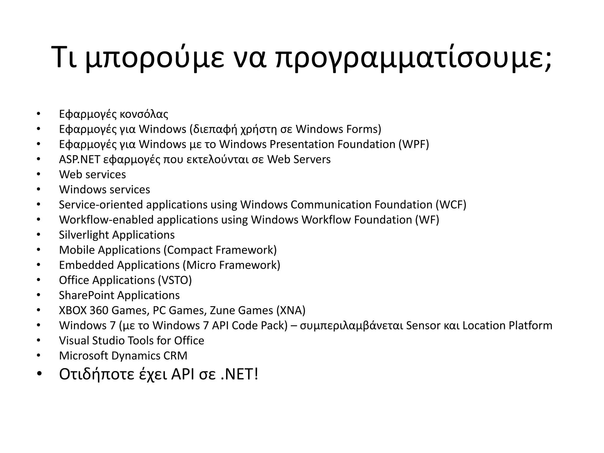Τι μπορούμε να προγραμματίσουμε;
• Εφαρμογές κονσόλας
• Εφαρμογές για Windows (διεπαφή χρήστη σε Windows Forms)
• Εφαρμογές για Windows με το Windows Presentation Foundation (WPF)
• ASP.NET εφαρμογές που εκτελούνται σε Web Servers
• Web services
• Windows services
• Service-oriented applications using Windows Communication Foundation (WCF)
• Workflow-enabled applications using Windows Workflow Foundation (WF)
• Silverlight Applications
• Mobile Applications (Compact Framework)
• Embedded Applications (Micro Framework)
• Office Applications (VSTO)
• SharePoint Applications
• XBOX 360 Games, PC Games, Zune Games (XNA)
• Windows 7 (με το Windows 7 API Code Pack) – συμπεριλαμβάνεται Sensor και Location Platform
• Visual Studio Tools for Office
• Microsoft Dynamics CRM
• Οτιδήποτε έχει API σε .ΝΕΤ!
 