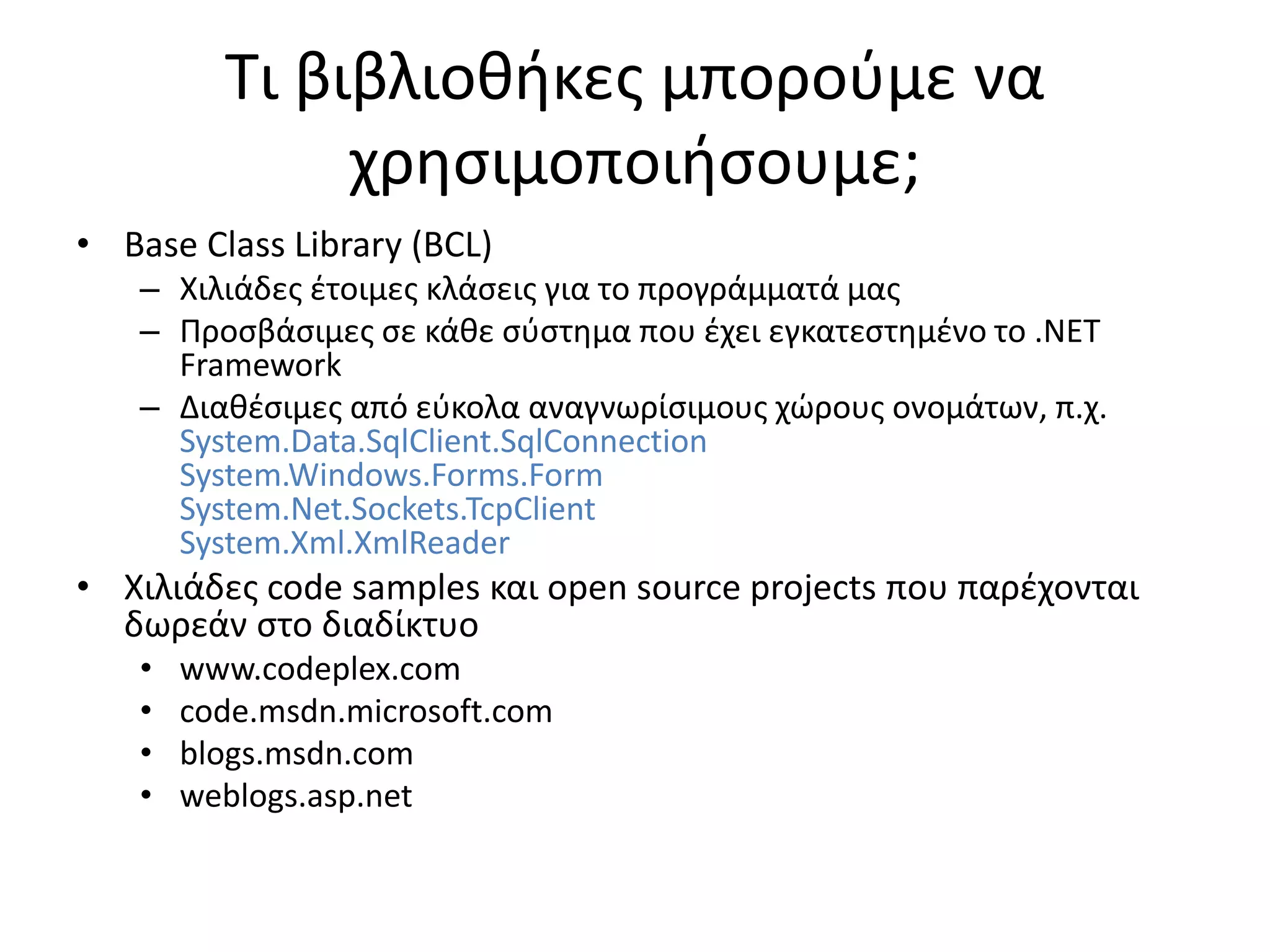 Τι βιβλιοθήκες μπορούμε να
χρησιμοποιήσουμε;
• Base Class Library (BCL)
– Χιλιάδες έτοιμες κλάσεις για το προγράμματά μας
– Προσβάσιμες σε κάθε σύστημα που έχει εγκατεστημένο το .NET
Framework
– Διαθέσιμες από εύκολα αναγνωρίσιμους χώρους ονομάτων, π.χ.
System.Data.SqlClient.SqlConnection
System.Windows.Forms.Form
System.Net.Sockets.TcpClient
System.Xml.XmlReader
• Χιλιάδες code samples και open source projects που παρέχονται
δωρεάν στο διαδίκτυο
• www.codeplex.com
• code.msdn.microsoft.com
• blogs.msdn.com
• weblogs.asp.net
 