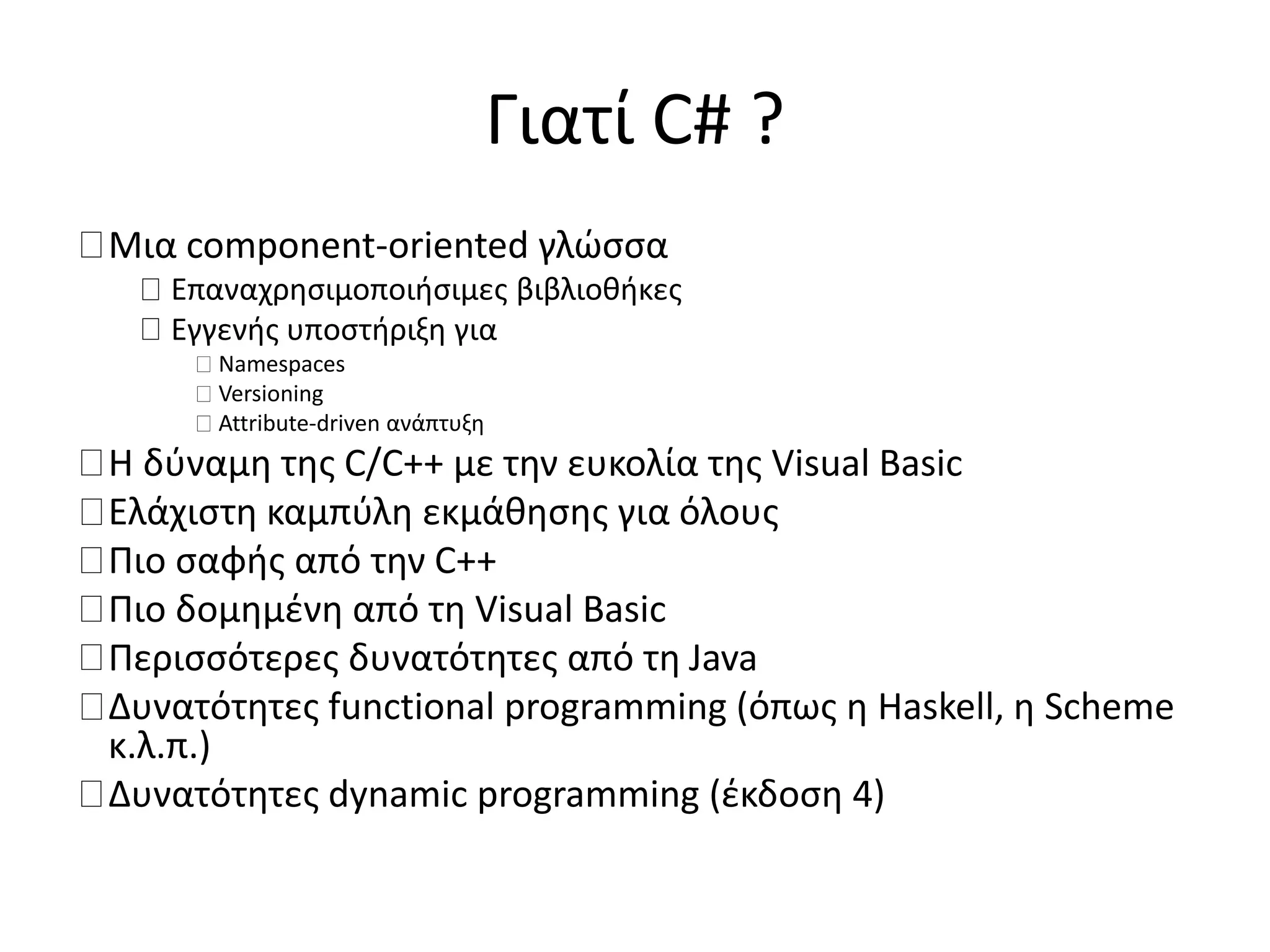 Γιατί C# ?
Μια component-oriented γλώσσα
Επαναχρησιμοποιήσιμες βιβλιοθήκες
Εγγενής υποστήριξη για
Namespaces
Versioning
Attribute-driven ανάπτυξη
Η δύναμη της C/C++ με την ευκολία της Visual Basic
Ελάχιστη καμπύλη εκμάθησης για όλους
Πιο σαφής από την C++
Πιο δομημένη από τη Visual Basic
Περισσότερες δυνατότητες από τη Java
Δυνατότητες functional programming (όπως η Haskell, η Scheme
κ.λ.π.)
Δυνατότητες dynamic programming (έκδοση 4)
 