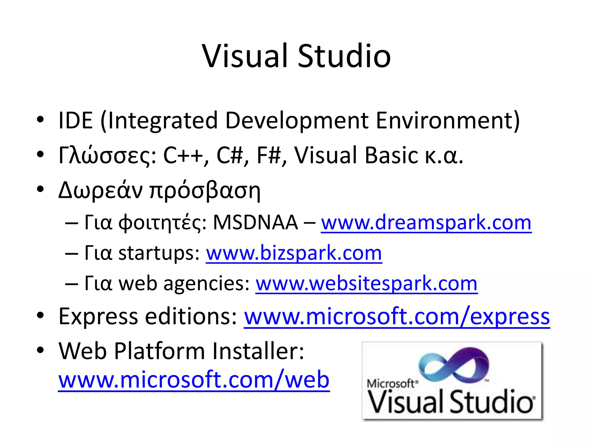 Visual Studio
• IDE (Integrated Development Environment)
• Γλώσσες: C++, C#, F#, Visual Basic κ.α.
• Δωρεάν πρόσβαση
– Για φοιτητές: MSDNAA – www.dreamspark.com
– Για startups: www.bizspark.com
– Για web agencies: www.websitespark.com
• Express editions: www.microsoft.com/express
• Web Platform Installer:
www.microsoft.com/web
 