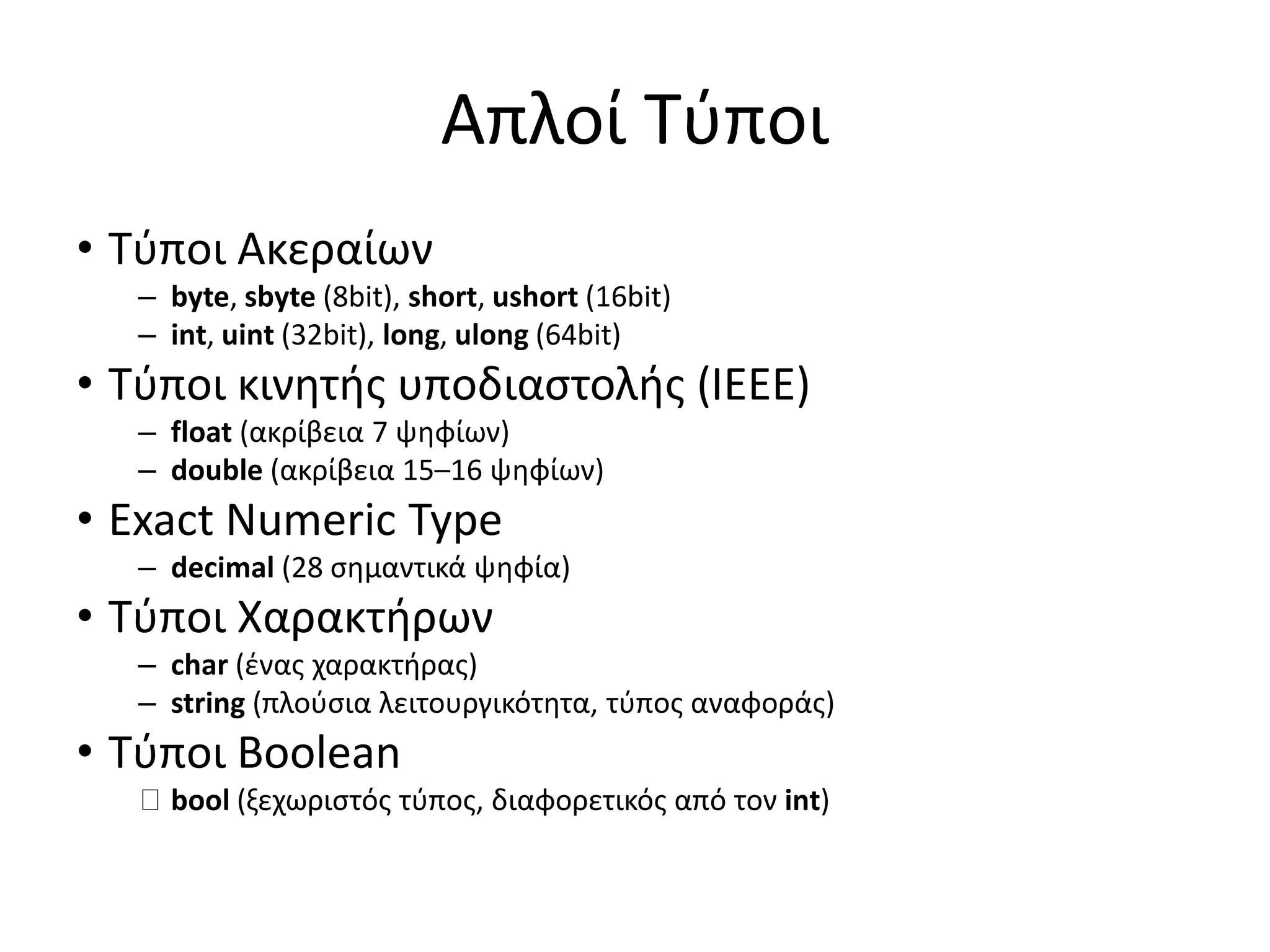 Απλοί Τύποι
• Τύποι Ακεραίων
– byte, sbyte (8bit), short, ushort (16bit)
– int, uint (32bit), long, ulong (64bit)
• Τύποι κινητής υποδιαστολής (IEEE)
– float (ακρίβεια 7 ψηφίων)
– double (ακρίβεια 15–16 ψηφίων)
• Exact Numeric Type
– decimal (28 σημαντικά ψηφία)
• Τύποι Χαρακτήρων
– char (ένας χαρακτήρας)
– string (πλούσια λειτουργικότητα, τύπος αναφοράς)
• Τύποι Boolean
bool (ξεχωριστός τύπος, διαφορετικός από τον int)
 