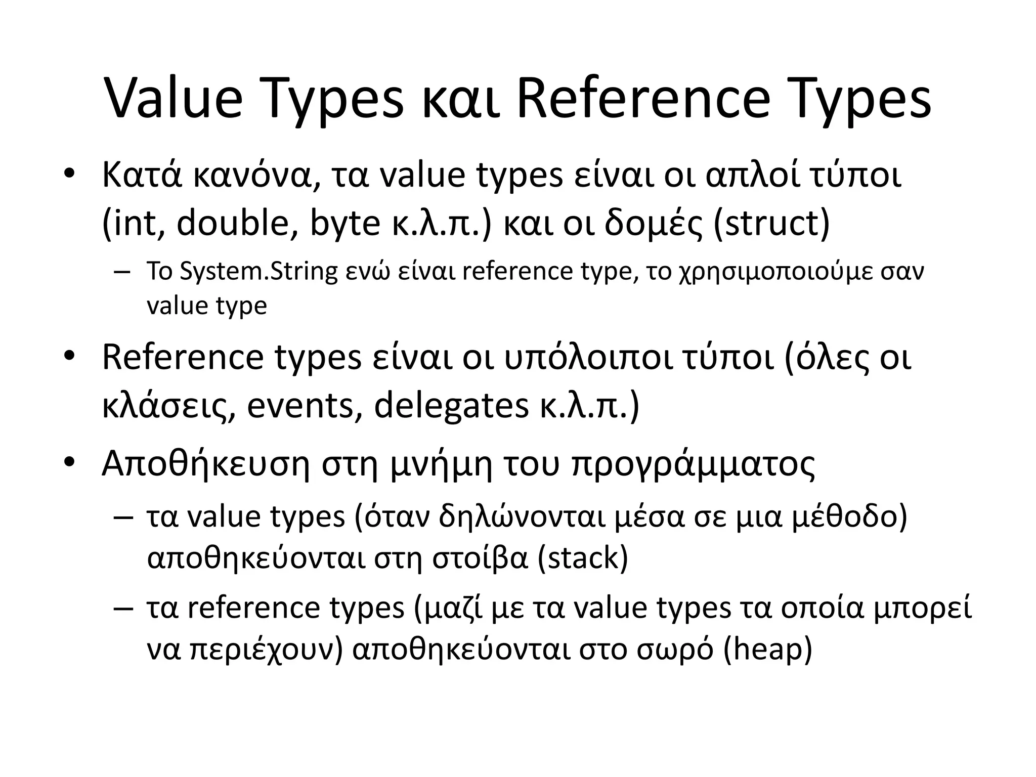 Value Types και Reference Types
• Κατά κανόνα, τα value types είναι οι απλοί τύποι
(int, double, byte κ.λ.π.) και οι δομές (struct)
– Το System.String ενώ είναι reference type, το χρησιμοποιούμε σαν
value type
• Reference types είναι οι υπόλοιποι τύποι (όλες οι
κλάσεις, events, delegates κ.λ.π.)
• Αποθήκευση στη μνήμη του προγράμματος
– τα value types (όταν δηλώνονται μέσα σε μια μέθοδο)
αποθηκεύονται στη στοίβα (stack)
– τα reference types (μαζί με τα value types τα οποία μπορεί
να περιέχουν) αποθηκεύονται στο σωρό (heap)
 