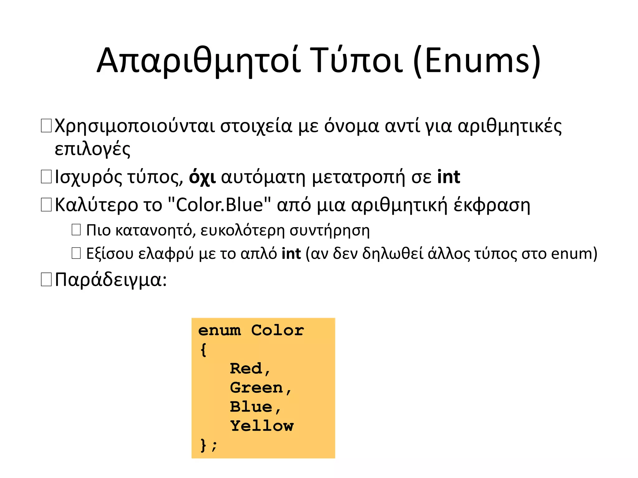 Απαριθμητοί Τύποι (Enums)
Χρησιμοποιούνται στοιχεία με όνομα αντί για αριθμητικές
επιλογές
Ισχυρός τύπος, όχι αυτόματη μετατροπή σε int
Καλύτερο το "Color.Blue" από μια αριθμητική έκφραση
Πιο κατανοητό, ευκολότερη συντήρηση
Εξίσου ελαφρύ με το απλό int (αν δεν δηλωθεί άλλος τύπος στο enum)
Παράδειγμα:
enum Color
{
Red,
Green,
Blue,
Yellow
};
 