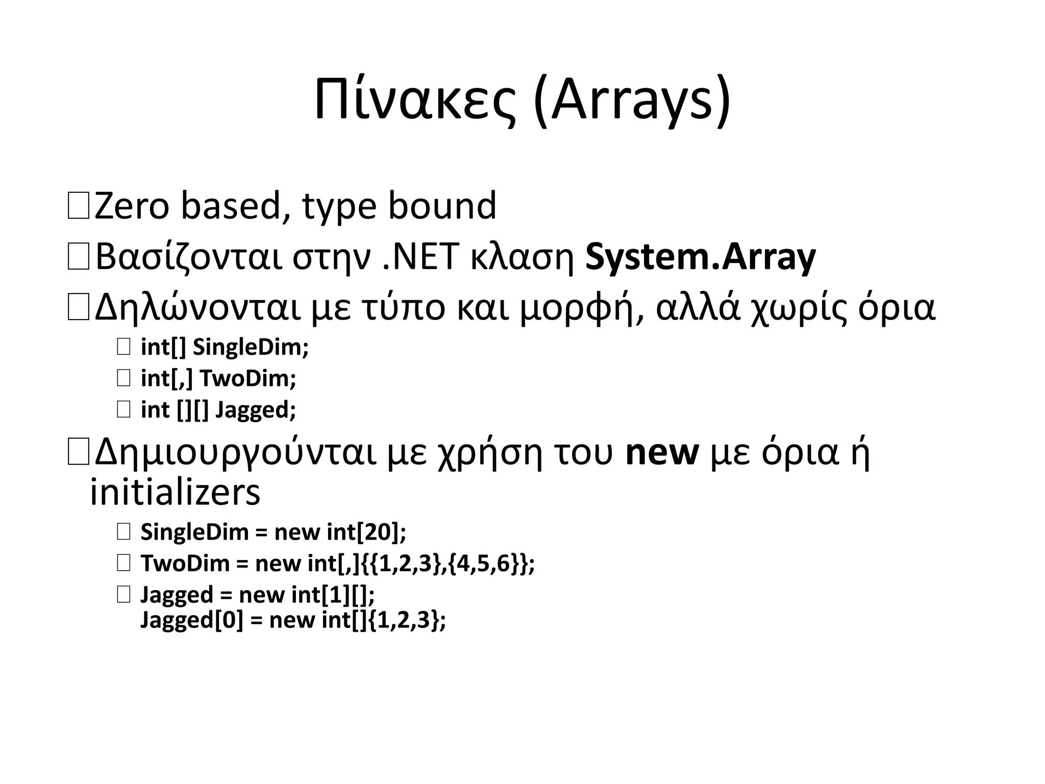 Πίνακες (Arrays)
Zero based, type bound
Βασίζονται στην .NET κλαση System.Array
Δηλώνονται με τύπο και μορφή, αλλά χωρίς όρια
int[] SingleDim;
int[,] TwoDim;
int [][] Jagged;
Δημιουργούνται με χρήση του new με όρια ή
initializers
SingleDim = new int[20];
TwoDim = new int[,]{{1,2,3},{4,5,6}};
Jagged = new int[1][];
Jagged[0] = new int[]{1,2,3};
 
