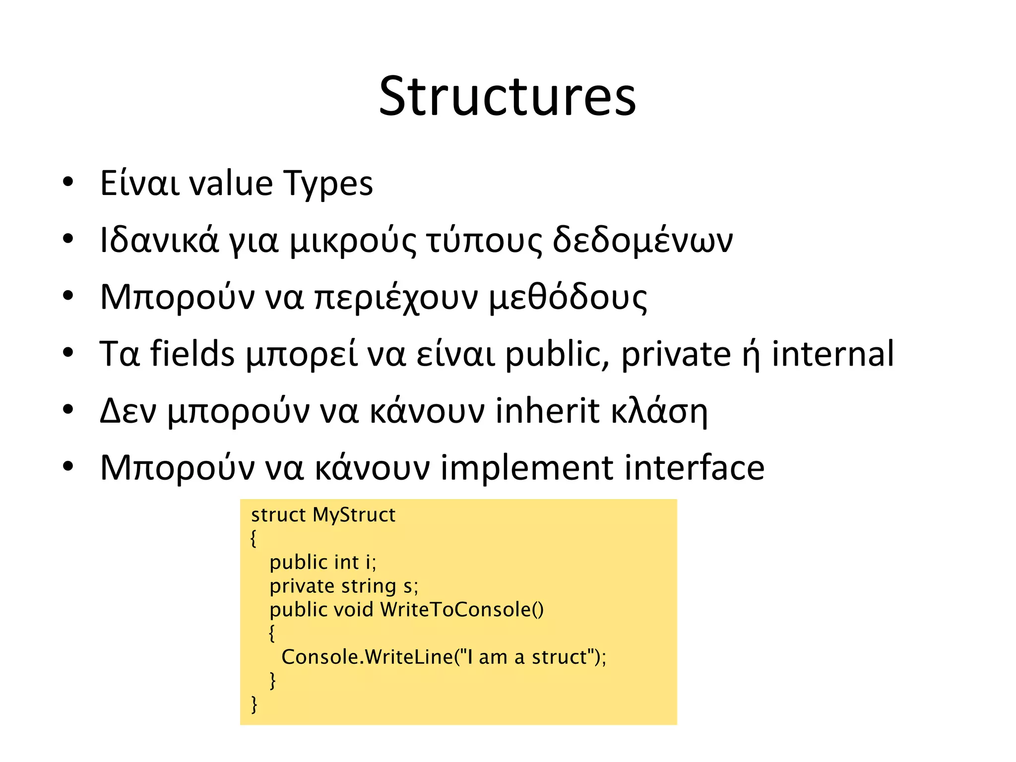 Structures
• Είναι value Types
• Ιδανικά για μικρούς τύπους δεδομένων
• Μπορούν να περιέχουν μεθόδους
• Τα fields μπορεί να είναι public, private ή internal
• Δεν μπορούν να κάνουν inherit κλάση
• Μπορούν να κάνουν implement interface
struct MyStruct
{
public int i;
private string s;
public void WriteToConsole()
{
Console.WriteLine("I am a struct");
}
}
 