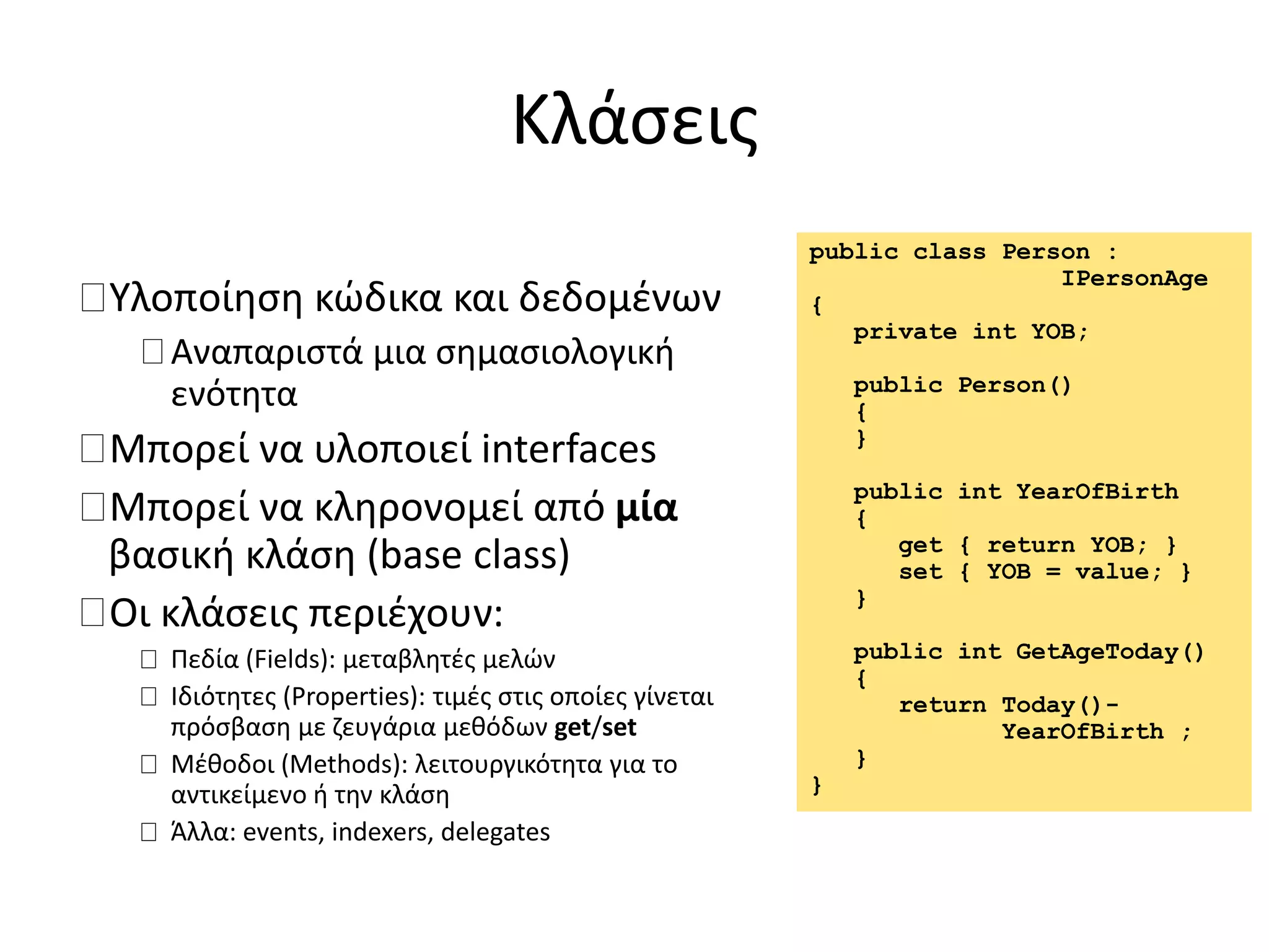 Κλάσεις
Υλοποίηση κώδικα και δεδομένων
Αναπαριστά μια σημασιολογική
ενότητα
Μπορεί να υλοποιεί interfaces
Μπορεί να κληρονομεί από μία
βασική κλάση (base class)
Οι κλάσεις περιέχουν:
Πεδία (Fields): μεταβλητές μελών
Ιδιότητες (Properties): τιμές στις οποίες γίνεται
πρόσβαση με ζευγάρια μεθόδων get/set
Μέθοδοι (Methods): λειτουργικότητα για το
αντικείμενο ή την κλάση
Άλλα: events, indexers, delegates
public class Person :
IPersonAge
{
private int YOB;
public Person()
{
}
public int YearOfBirth
{
get { return YOB; }
set { YOB = value; }
}
public int GetAgeToday()
{
return Today()-
YearOfBirth ;
}
}
 
