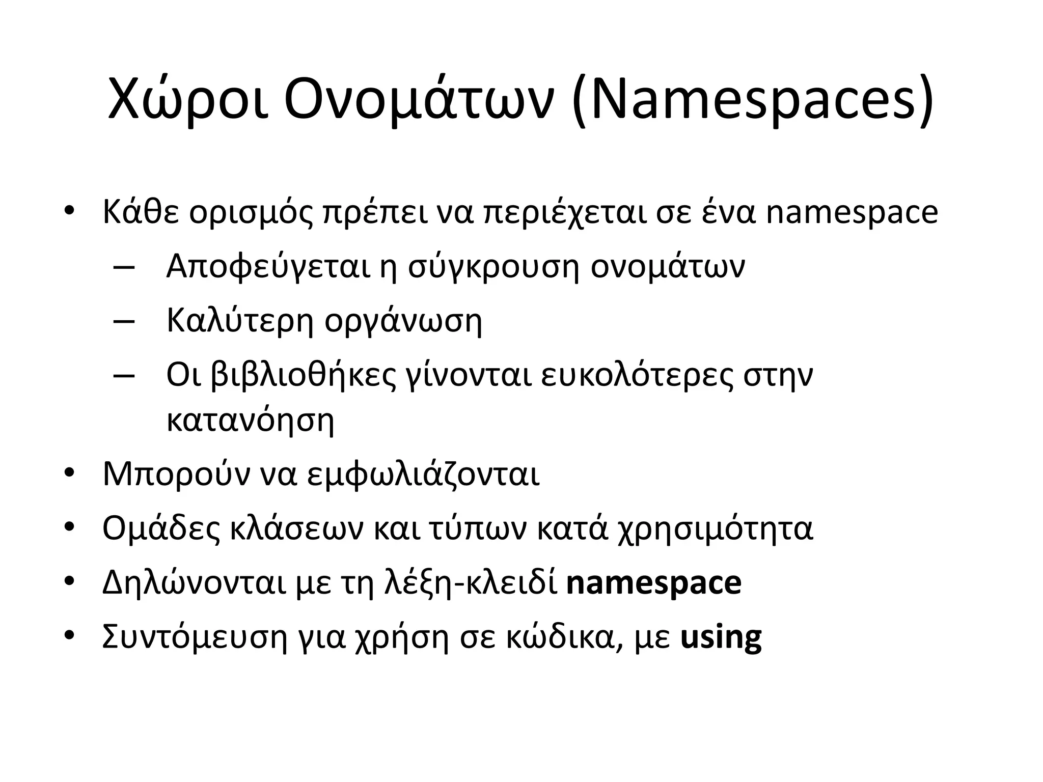 Χώροι Ονομάτων (Namespaces)
• Κάθε ορισμός πρέπει να περιέχεται σε ένα namespace
– Αποφεύγεται η σύγκρουση ονομάτων
– Καλύτερη οργάνωση
– Οι βιβλιοθήκες γίνονται ευκολότερες στην
κατανόηση
• Μπορούν να εμφωλιάζονται
• Ομάδες κλάσεων και τύπων κατά χρησιμότητα
• Δηλώνονται με τη λέξη-κλειδί namespace
• Συντόμευση για χρήση σε κώδικα, με using
 