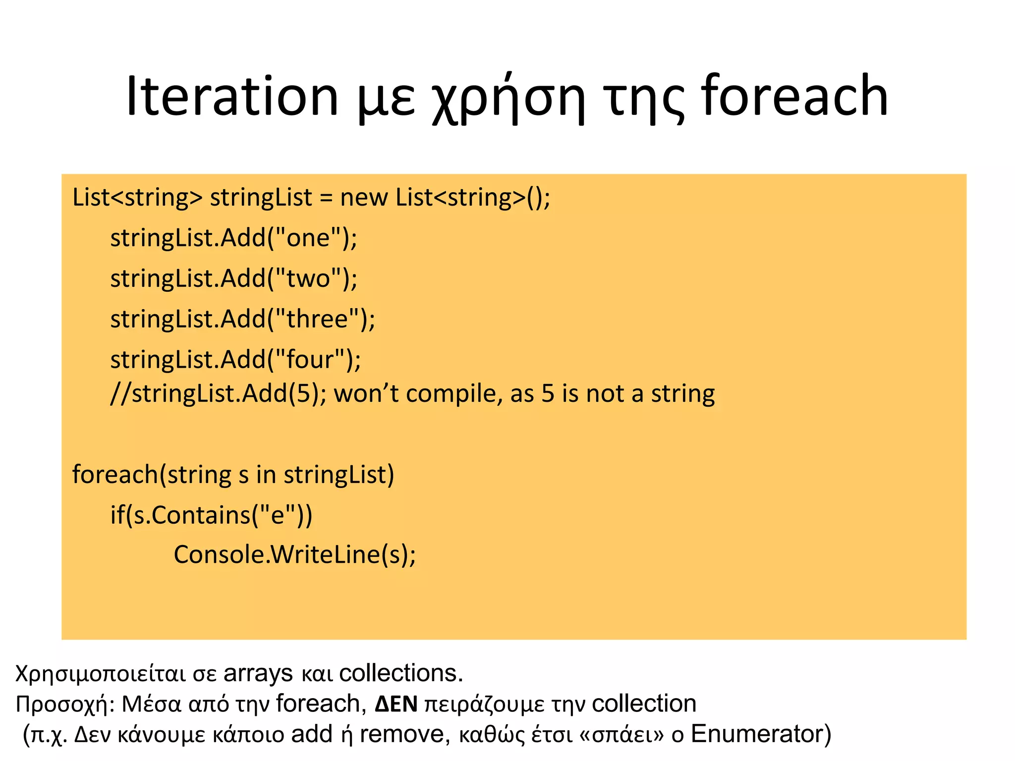 Iteration με χρήση της foreach
List<string> stringList = new List<string>();
stringList.Add("one");
stringList.Add("two");
stringList.Add("three");
stringList.Add("four");
//stringList.Add(5); won’t compile, as 5 is not a string
foreach(string s in stringList)
if(s.Contains("e"))
Console.WriteLine(s);
Χρησιμοποιείται σε arrays και collections.
Προσοχή: Μέσα από την foreach, ΔΕΝ πειράζουμε την collection
(π.χ. Δεν κάνουμε κάποιο add ή remove, καθώς έτσι «σπάει» ο Enumerator)
 