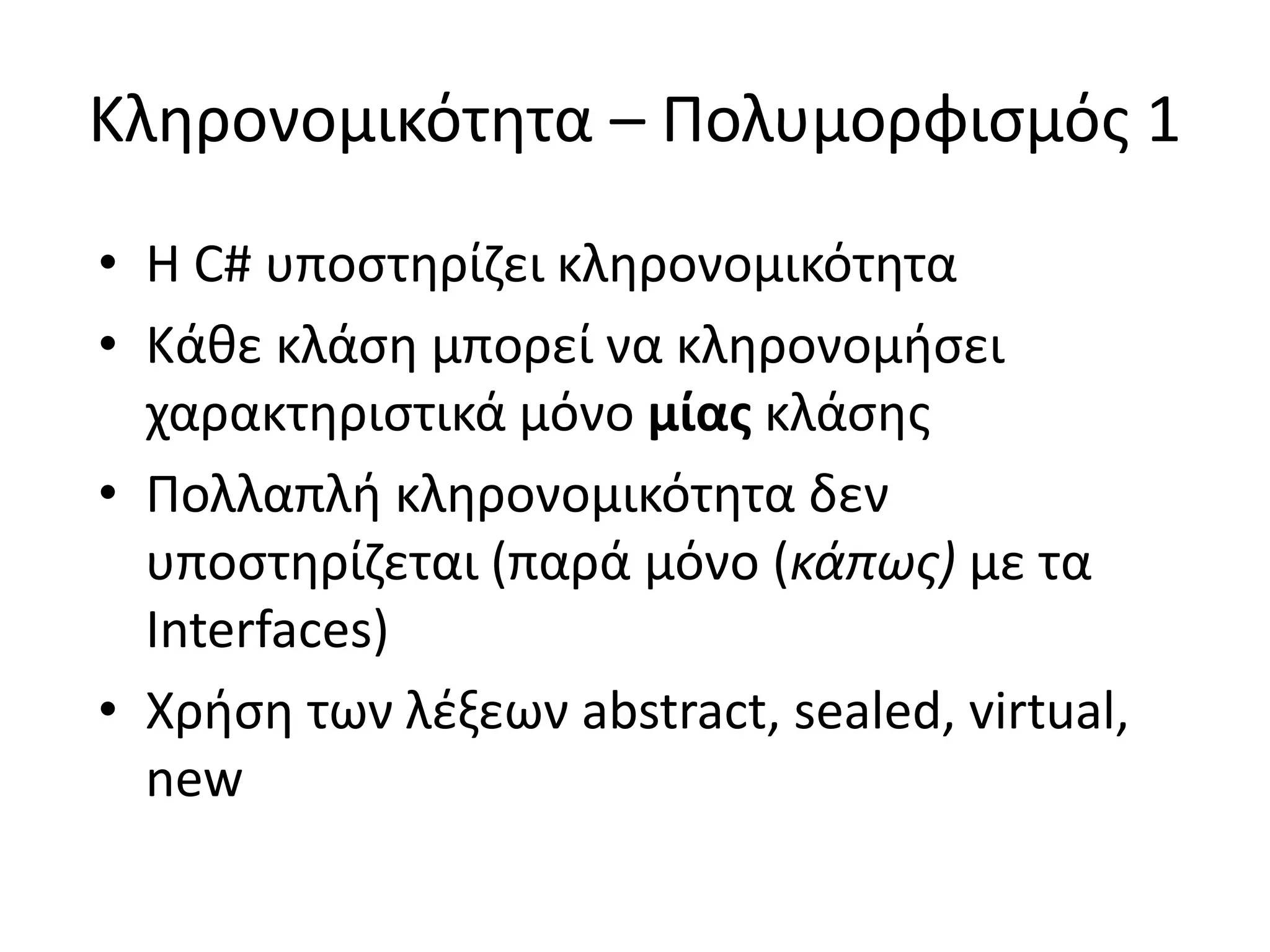 Κληρονομικότητα – Πολυμορφισμός 1
• Η C# υποστηρίζει κληρονομικότητα
• Κάθε κλάση μπορεί να κληρονομήσει
χαρακτηριστικά μόνο μίας κλάσης
• Πολλαπλή κληρονομικότητα δεν
υποστηρίζεται (παρά μόνο (κάπως) με τα
Interfaces)
• Χρήση των λέξεων abstract, sealed, virtual,
new
 