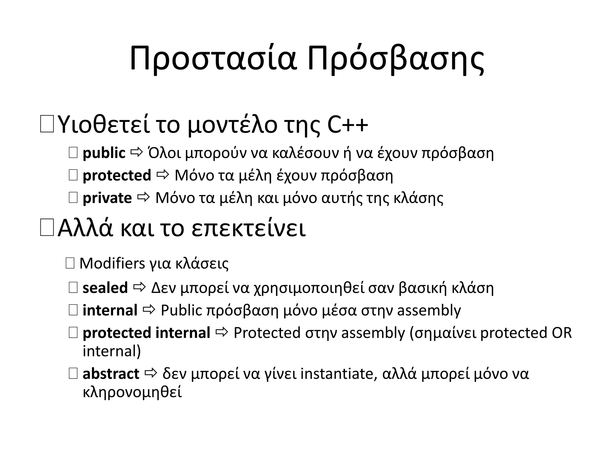 Προστασία Πρόσβασης
Υιοθετεί το μοντέλο της C++
public  Όλοι μπορούν να καλέσουν ή να έχουν πρόσβαση
protected  Μόνο τα μέλη έχουν πρόσβαση
private  Μόνο τα μέλη και μόνο αυτής της κλάσης
Αλλά και το επεκτείνει
Modifiers για κλάσεις
sealed  Δεν μπορεί να χρησιμοποιηθεί σαν βασική κλάση
internal  Public πρόσβαση μόνο μέσα στην assembly
protected internal  Protected στην assembly (σημαίνει protected OR
internal)
abstract  δεν μπορεί να γίνει instantiate, αλλά μπορεί μόνο να
κληρονομηθεί
 